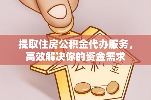 宁乡提取住房公积金代办服务，高效解决你的资金需求