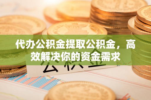 宁乡代办公积金提取公积金，高效解决你的资金需求