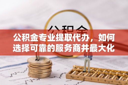 宁乡公积金专业提取代办，如何选择可靠的服务商并最大化你的资金收益