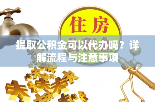 宁乡提取公积金可以代办吗？详解流程与注意事项