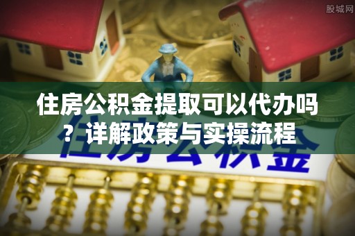 宁乡住房公积金提取可以代办吗？详解政策与实操流程