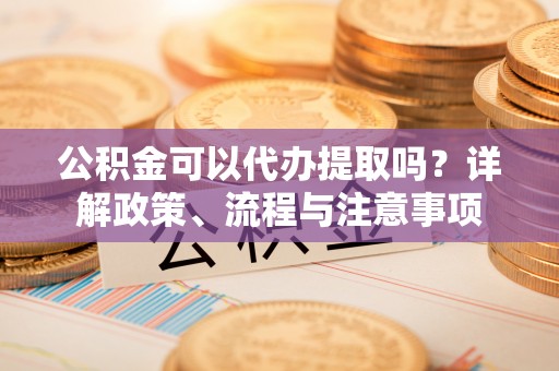 宁乡公积金可以代办提取吗？详解政策、流程与注意事项