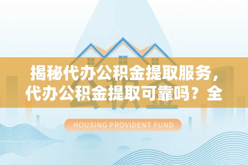 宁乡揭秘代办公积金提取服务，代办公积金提取可靠吗？全面分析与选择指南