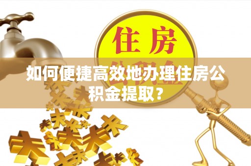 宁乡如何便捷高效地办理住房公积金提取？