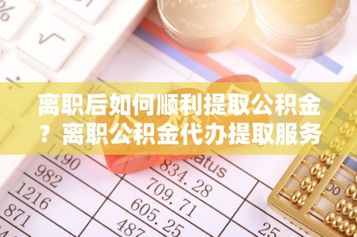 宁乡离职后如何顺利提取公积金？离职公积金代办提取服务来帮忙