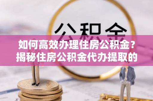 宁乡如何高效办理住房公积金？揭秘住房公积金代办提取的全流程与优势