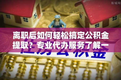 宁乡离职后如何轻松搞定公积金提取？专业代办服务了解一下