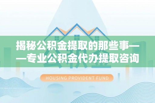 宁乡揭秘公积金提取的那些事——专业公积金代办提取咨询服务指南
