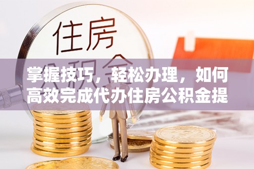 宁乡掌握技巧，轻松办理，如何高效完成代办住房公积金提取