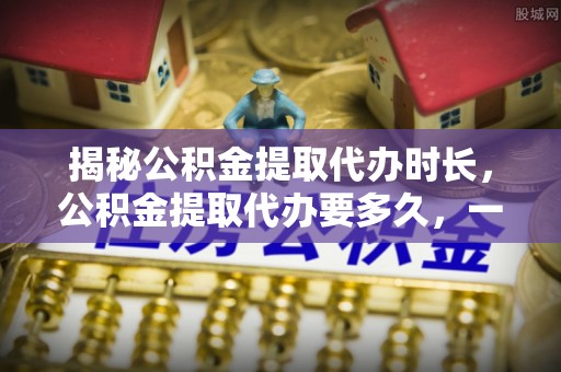 宁乡揭秘公积金提取代办时长，公积金提取代办要多久，一文读懂全流程