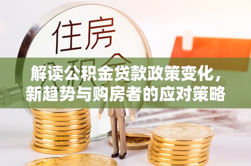 宁乡解读公积金贷款政策变化，新趋势与购房者的应对策略