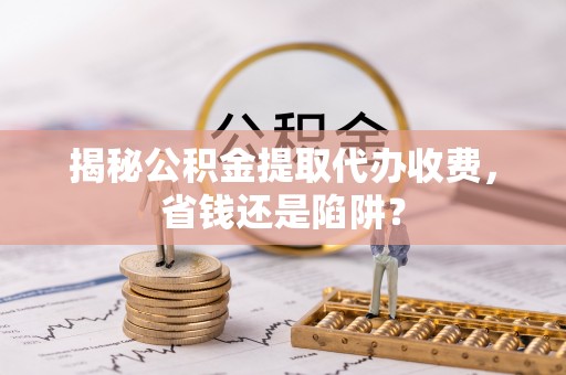 宁乡揭秘公积金提取代办收费，省钱还是陷阱？