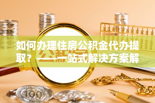 宁乡如何办理住房公积金代办提取？——一站式解决方案解析