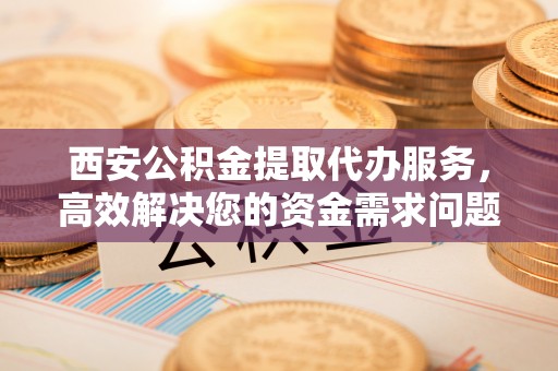 宁乡西安公积金提取代办服务，高效解决您的资金需求问题