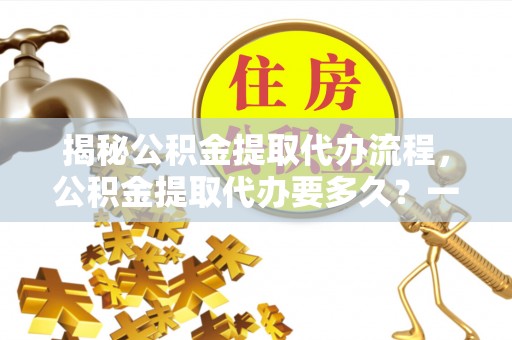 宁乡揭秘公积金提取代办流程，公积金提取代办要多久？一站式指南为你解答