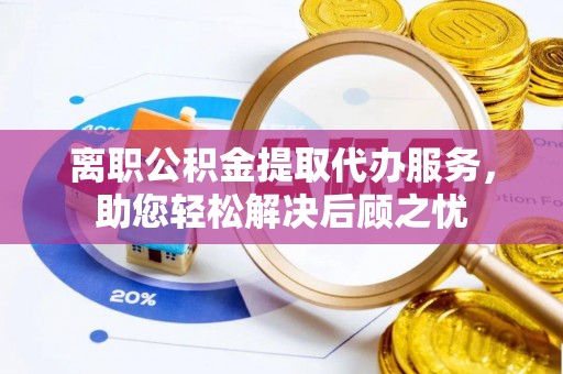 宁乡离职公积金提取代办服务，助您轻松解决后顾之忧
