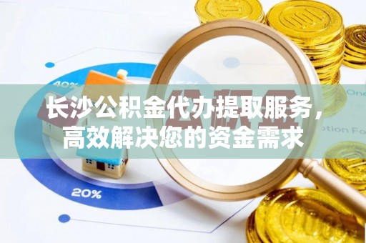 宁乡长沙公积金代办提取服务，高效解决您的资金需求
