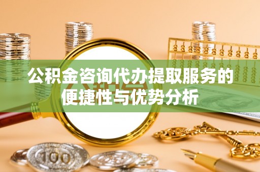 宁乡公积金咨询代办提取服务的便捷性与优势分析