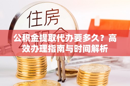 宁乡公积金提取代办要多久？高效办理指南与时间解析
