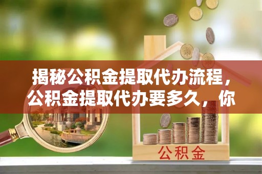 宁乡揭秘公积金提取代办流程，公积金提取代办要多久，你真的了解吗？