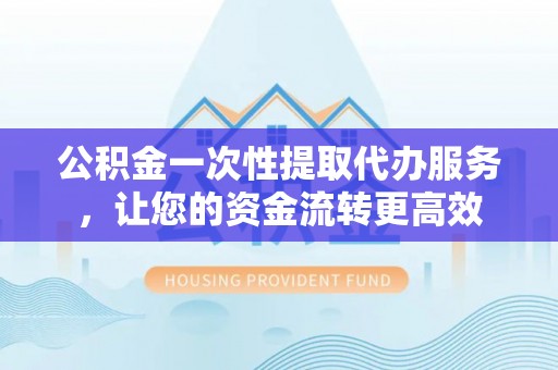 宁乡公积金一次性提取代办服务，让您的资金流转更高效