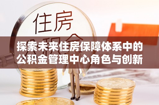 宁乡探索未来住房保障体系中的公积金管理中心角色与创新