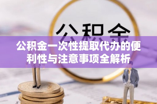 宁乡公积金一次性提取代办的便利性与注意事项全解析