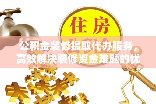 宁乡公积金装修提取代办服务，高效解决装修资金难题的优选方案