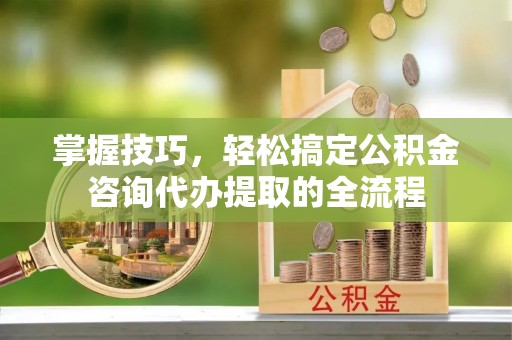 宁乡掌握技巧，轻松搞定公积金咨询代办提取的全流程