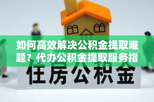 宁乡如何高效解决公积金提取难题？代办公积金提取服务指南