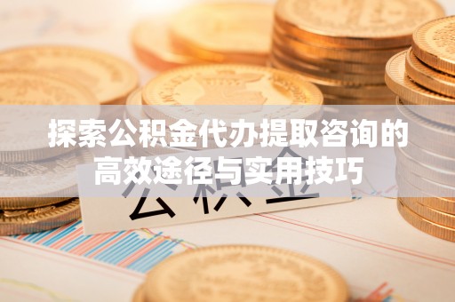 宁乡探索公积金代办提取咨询的高效途径与实用技巧
