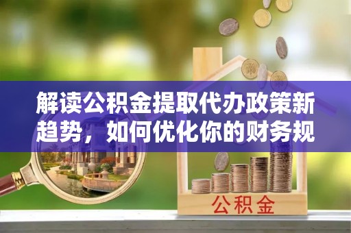 宁乡解读公积金提取代办政策新趋势，如何优化你的财务规划