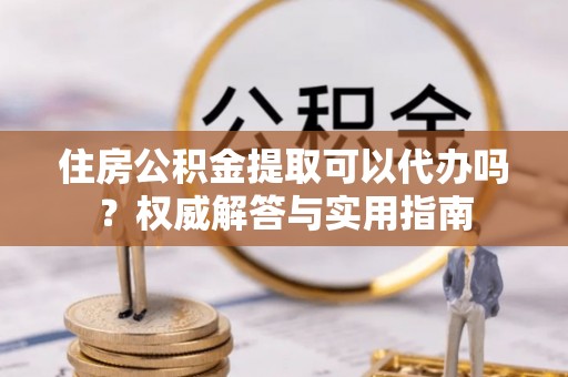宁乡住房公积金提取可以代办吗？权威解答与实用指南