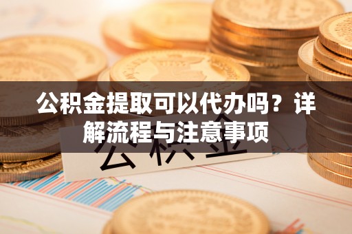 宁乡公积金提取可以代办吗？详解流程与注意事项