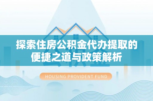 宁乡探索住房公积金代办提取的便捷之道与政策解析